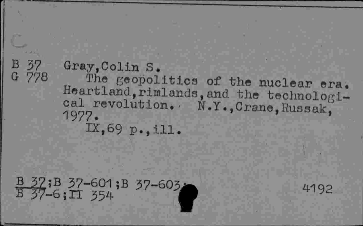 ﻿B 37 Gray,Colin S.
G 778 The geopolitics of the nuclear era. Heartland,rimlands,and the technologi-revolution. • N.Y.,Crane,Russak/
IX,69 p.,ill.
I .
B^7;B 37-601 ;B 37-603
S37-6;H 354
4192